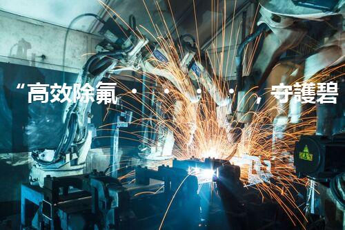 “高效除氟，守護碧水藍(lán)天——廢水中氟離子處理新篇章”